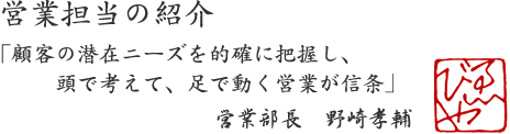 営業担当の紹介  「顧客の潜在ニーズを的確に把握し,頭で考えて、足で動く営業が信条」  営業部長　野崎孝輔