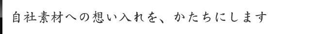自社素材への想い入れを、かたちにします