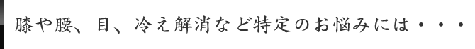 膝や腰、目、冷え解消など特定のお悩みには・・・